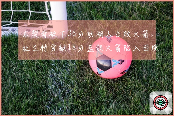 东契奇砍下36分助湖人击败火箭，杜兰特贡献18分蓝领火箭陷入困境