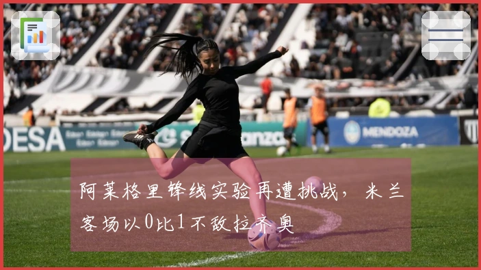 阿莱格里锋线实验再遭挑战，米兰客场以0比1不敌拉齐奥