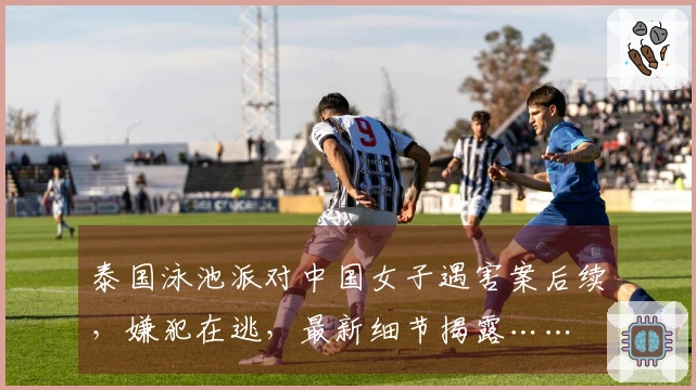 泰国泳池派对中国女子遇害案后续，嫌犯在逃，最新细节揭露……