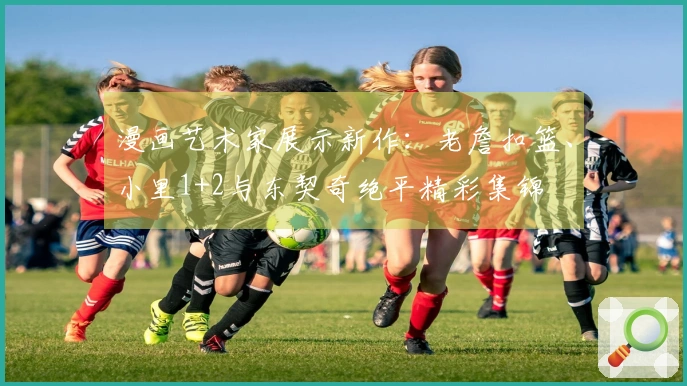 漫画艺术家展示新作：老詹扣篮、小里1+2与东契奇绝平精彩集锦