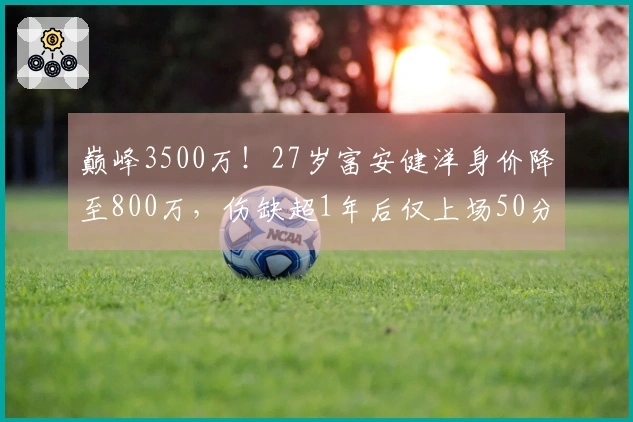 巅峰3500万！27岁富安健洋身价降至800万，伤缺超1年后仅上场50分钟