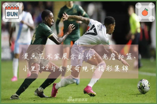 漫画艺术家展示新作：老詹扣篮、小里1+2与东契奇绝平精彩集锦